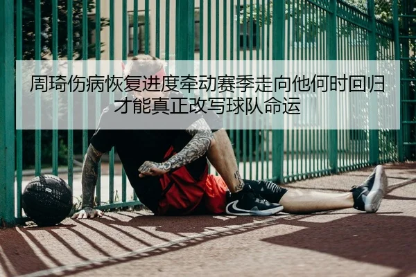 周琦伤病恢复进度牵动赛季走向他何时回归才能真正改写球队命运